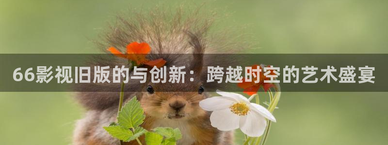 紅葉影院：66影視舊版的與創(chuàng)新：跨越時(shí)空的藝術(shù)盛宴